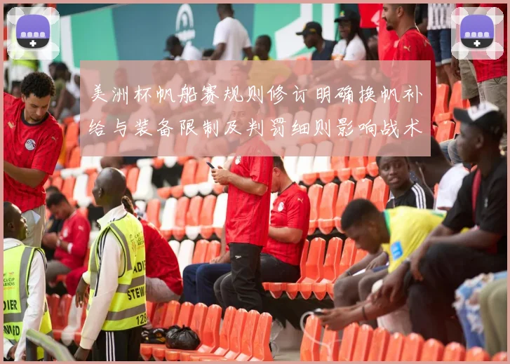 美洲杯帆船赛规则修订明确换帆补给与装备限制及判罚细则影响战术部署