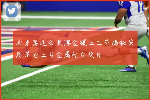北京奥运会奖牌金镶玉工艺揭秘采用昆仑玉与金属结合设计