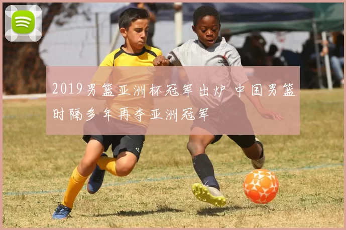 2019男篮亚洲杯冠军出炉 中国男篮时隔多年再夺亚洲冠军