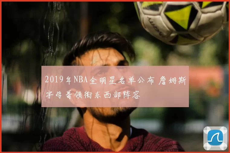 2019年NBA全明星名单公布 詹姆斯字母哥领衔东西部阵容