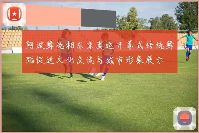 阿波舞亮相东京奥运开幕式传统舞蹈促进文化交流与城市形象展示