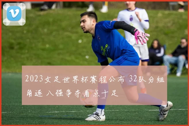 2023女足世界杯赛程公布 32队分组角逐 八强争夺看点十足