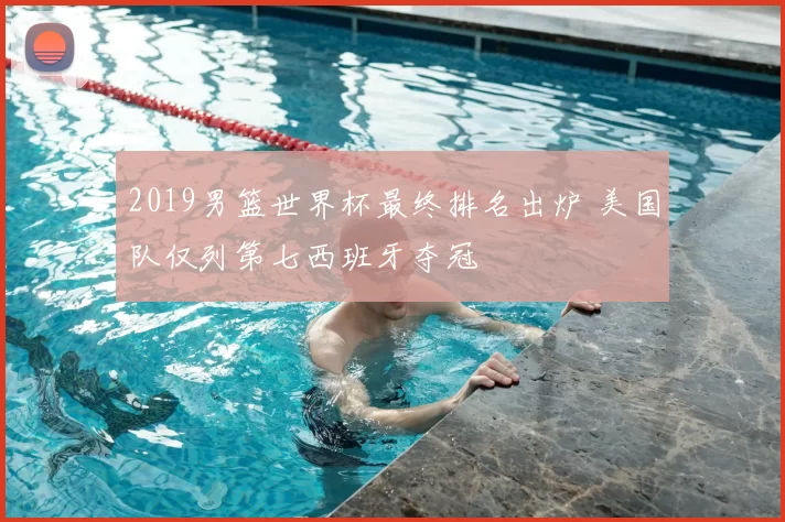 2019男篮世界杯最终排名出炉 美国队仅列第七西班牙夺冠