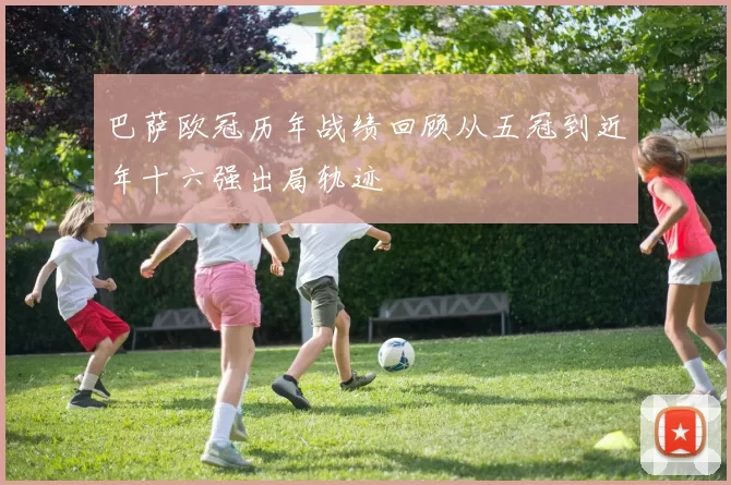 巴萨欧冠历年战绩回顾从五冠到近年十六强出局轨迹