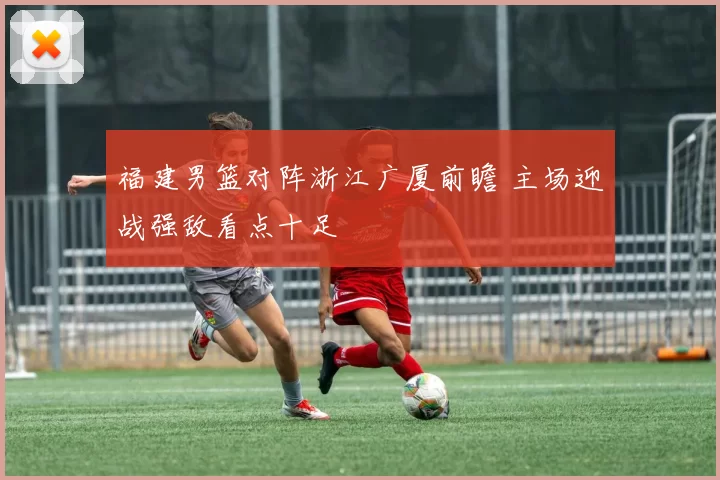 福建男篮对阵浙江广厦前瞻 主场迎战强敌看点十足