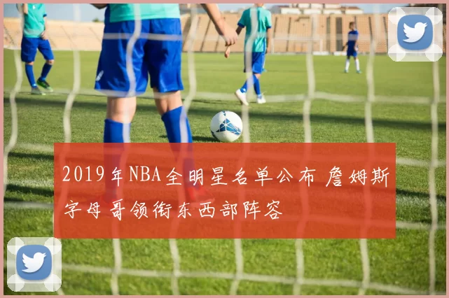 2019年NBA全明星名单公布 詹姆斯字母哥领衔东西部阵容