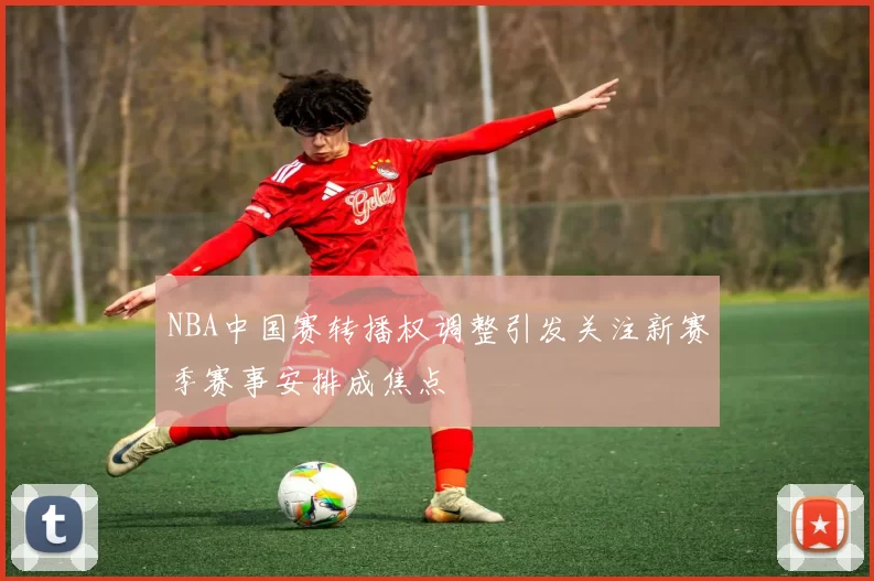 NBA中国赛转播权调整引发关注新赛季赛事安排成焦点